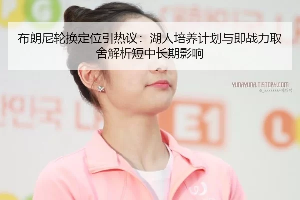 布朗尼轮换定位引热议：湖人培养计划与即战力取舍解析短中长期影响