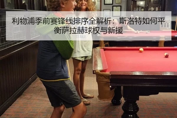 利物浦季前赛锋线排序全解析：斯洛特如何平衡萨拉赫球权与新援