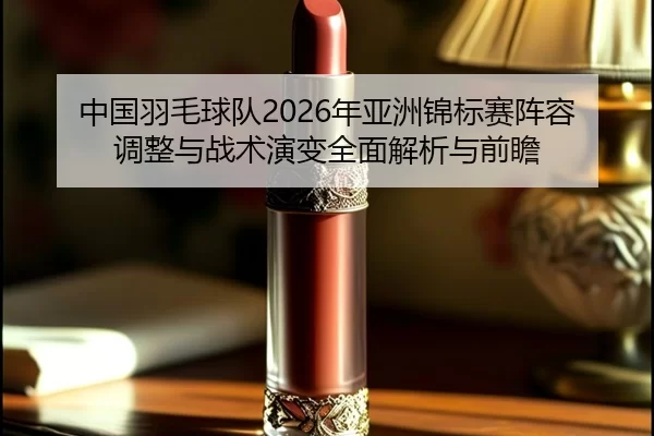 中国羽毛球队2026年亚洲锦标赛阵容调整与战术演变全面解析与前瞻