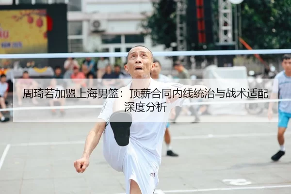 周琦若加盟上海男篮：顶薪合同内线统治与战术适配深度分析
