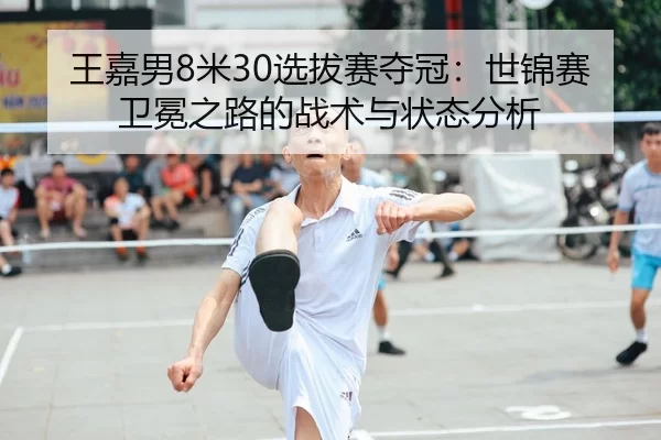 王嘉男8米30选拔赛夺冠：世锦赛卫冕之路的战术与状态分析