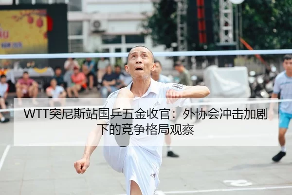 WTT突尼斯站国乒五金收官：外协会冲击加剧下的竞争格局观察